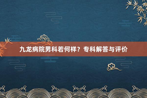 九龙病院男科若何样?专科解答与评价